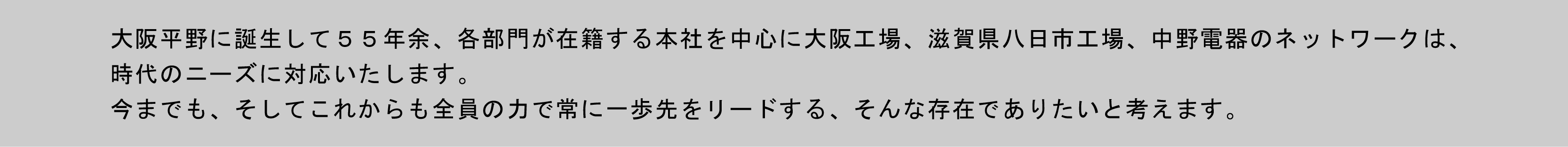 大阪平野に誕生して５５年余、各部門が在籍する本社を中心に大阪第一工場、滋賀県八日市工場、中野電器のネットワークは、 時代のニーズに対応いたします。今までも、そしてこれからも全員の力で常に一歩先をリードするそんな存在でありたいと考えます。